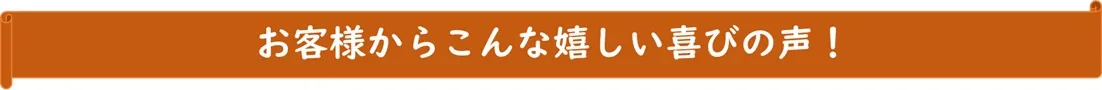 お客様からこんな嬉しい喜びの声！