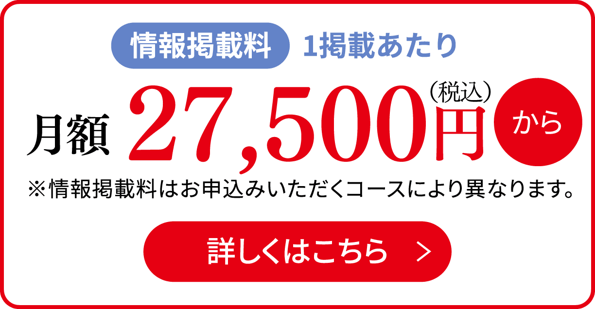 情報掲載料 1掲載あたり 月額27,500円（税込）から ※情報掲載料はお申込みいただくコースにより異なります。 詳しくはこちら