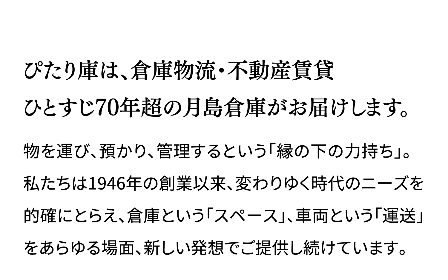 ぴたり庫は、倉庫物流・不動産賃貸ひとすじ70年超の月島倉庫がお届けします。 物を運び、預かり、管理するという「縁の下の力持ち」。私たちは1946年の創業以来、変わりゆく時代のニーズを的確にとらえ、倉庫という「スペース」、車両という「運送」をあらゆる場面、新しい発想でご提供し続けています。