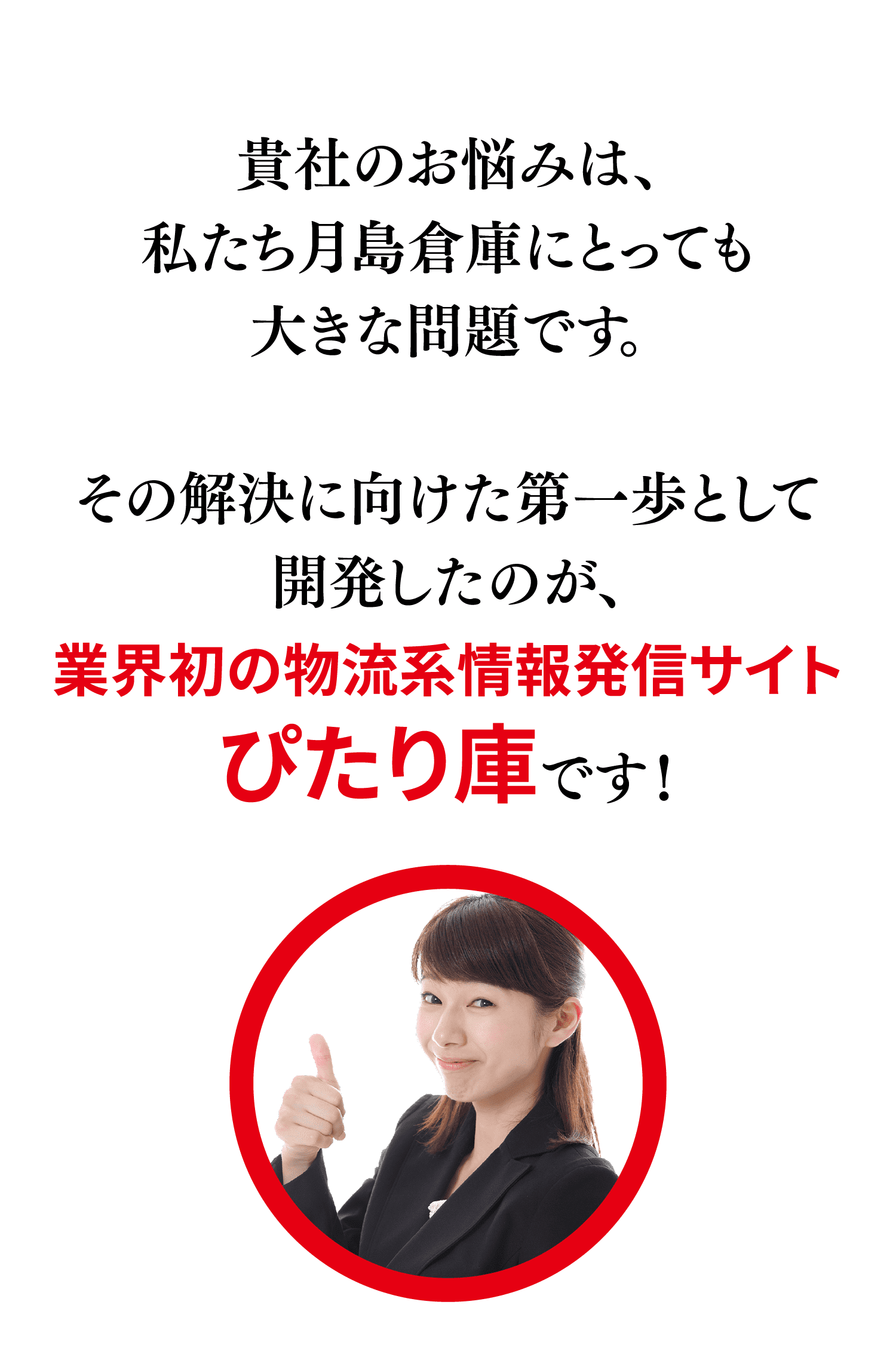 貴社のお悩みは、私たち月島倉庫にとっても大きな問題です。その解決に向けた第一歩として開発したのが、業界初の物流系情報発信サイトぴたり庫です！
